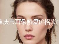 重庆市耳朵修复价格(价目)详细曝出(耳朵修复均价为：66176元)