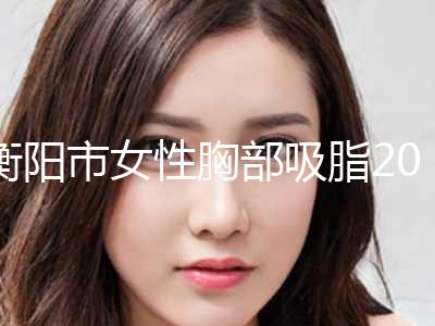 衡阳市女性胸部吸脂2024价格(费用)在线咨询(10月-4月均价为：23953元)